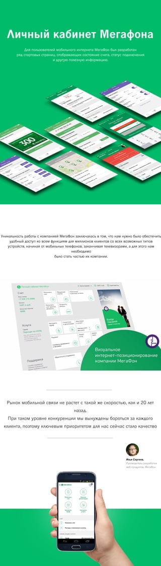 Личный кабинет Мегафона
Для пользователей мобильного интернета МегаФон был разработан
ряд стартовых страниц, отображающих состояние счета, статус подключения
и другую полезную информацию.
Уникальность работы с компанией МегаФон заключалась в том, что нам нужно было обеспечить
удобный доступ ко всем функциям для миллионов клиентов со всех возможных типов
устройств, начиная от мобильных телефонов, заканчивая телевизорами, а для этого нам
необходимо
было стать частью их компании.
Рынок мобильной связи не растет с такой же скоростью, как и 20 лет
назад.
При таком уровне конкуренции мы вынуждены бороться за каждого
клиента, поэтому ключевым приоритетом для нас сейчас стало качество
Илья Сергеев,
Руководитель разработки
веб-продуктов, МегаФон
 
