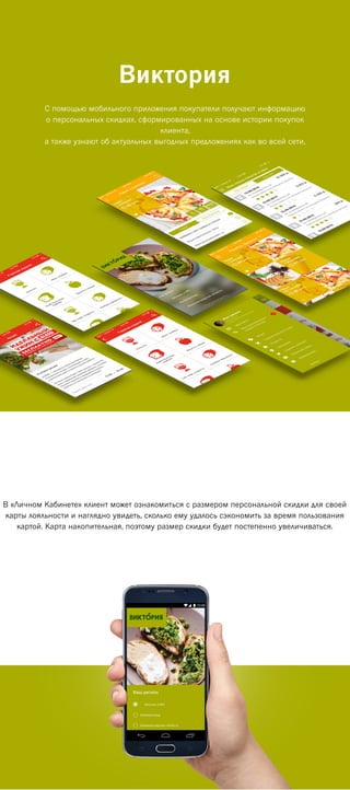 Виктория
C помощью мобильного приложения покупатели получают информацию
о персональных скидках, сформированных на основе истории покупок
клиента,
а также узнают об актуальных выгодных предложениях как во всей сети,
В «Личном Кабинете» клиент может ознакомиться с размером персональной скидки для своей
карты лояльности и наглядно увидеть, сколько ему удалось сэкономить за время пользования
картой. Карта накопительная, поэтому размер скидки будет постепенно увеличиваться.
 