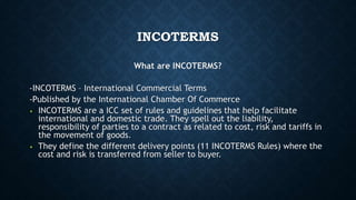 INCOTERMS
What are INCOTERMS?
-INCOTERMS – International Commercial Terms
-Published by the International Chamber Of Commerce
• INCOTERMS are a ICC set of rules and guidelines that help facilitate
international and domestic trade. They spell out the liability,
responsibility of parties to a contract as related to cost, risk and tariffs in
the movement of goods.
• They define the different delivery points (11 INCOTERMS Rules) where the
cost and risk is transferred from seller to buyer.
 