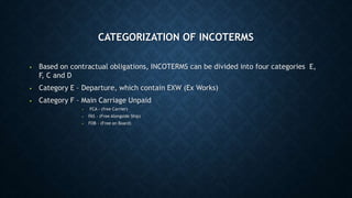 CATEGORIZATION OF INCOTERMS
• Based on contractual obligations, INCOTERMS can be divided into four categories E,
F, C and D
• Category E – Departure, which contain EXW (Ex Works)
• Category F – Main Carriage Unpaid
• FCA - (free Carrier)
• FAS - (Free Alongside Ship)
• FOB - (Free on Board)
 