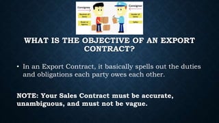 WHAT IS THE OBJECTIVE OF AN EXPORT
CONTRACT?
• In an Export Contract, it basically spells out the duties
and obligations each party owes each other.
NOTE: Your Sales Contract must be accurate,
unambiguous, and must not be vague.
 