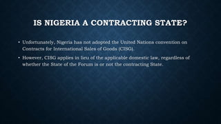 IS NIGERIA A CONTRACTING STATE?
• Unfortunately, Nigeria has not adopted the United Nations convention on
Contracts for International Sales of Goods (CISG).
• However, CISG applies in lieu of the applicable domestic law, regardless of
whether the State of the Forum is or not the contracting State.
 