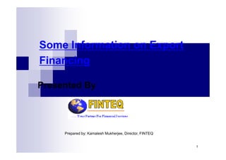 Some Information on Export
Financing

Presented By




     Prepared by: Kamalesh Mukherjee, Director, FINTEQ


                                                         1
 