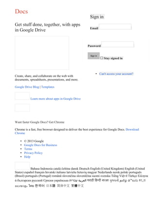 Docs
                                                          Sign in
Get stuff done, together, with apps
                                                          Email
in Google Drive


                                                        Password


                                                          Sign in
                                                                    $   Stay signed in



                                                               • Can't access your account?
Create, share, and collaborate on the web with
documents, spreadsheets, presentations, and more.

Google Drive Blog | Templates


            Learn more about apps in Google Drive




Want faster Google Docs? Get Chrome

Chrome is a fast, free browser designed to deliver the best experience for Google Docs. Download
Chrome

    •   © 2013 Google
    •   Google Docs for Business
    •   Terms
    •   Privacy Policy
    •   Help


             Bahasa Indonesia català čeština dansk Deutsch English (United Kingdom) English (United
States) español français hrvatski italiano latviešu lietuvių magyar Nederlands norsk polski português
(Brasil) português (Portugal) română slovenčina slovenščina suomi svenska Tiếng Việt tl Türkçe Ελληνικ
ά български русский Српски українська ‫ العربية עברית‬मराठी िहिन्दी বাংলা ગુજરાતી தமிழ் తెలుగు ಕನನಡ
മലയാളം ไทย 한국어 日本語 简体中文 繁體中文
 