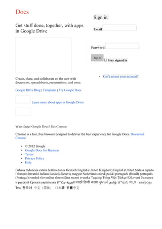 Docs
                                                           Sign in
Get stuff done, together, with apps
                                                           Email
in Google Drive


                                                         Password


                                                            Sign in
                                                                      $   Stay signed in



                                                                 • Can't access your account?
Create, share, and collaborate on the web with
documents, spreadsheets, presentations, and more.

Google Drive Blog | Templates | Try Google Docs


            Learn more about apps in Google Drive




Want faster Google Docs? Get Chrome

Chrome is a fast, free browser designed to deliver the best experience for Google Docs. Download
Chrome

    •   © 2012 Google
    •   Google Docs for Business
    •   Terms
    •   Privacy Policy
    •   Help

Bahasa Indonesia català čeština dansk Deutsch English (United Kingdom) English (United States) españo
l français hrvatski italiano latviešu lietuvių magyar Nederlands norsk polski português (Brasil) português
(Portugal) română slovenčina slovenščina suomi svenska Tagalog Tiếng Việt Türkçe Ελληνικά българск
и русский Српски українська ‫ العربية עברית‬मराठी िहिन्दी বাংলা ગુજરાતી தமிழ் తెలుగు ಕನನಡ മലയാളം
ไทย 한국어 中文（简体） 日本語 繁體中文
 