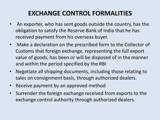 EXCHANGE CONTROL FORMALITIES
• An exporter, who has sent goods outside the country, has the
obligation to satisfy the Reserve Bank of India that he has
received payment from his overseas buyer.
• Make a declaration on the prescribed form to the Collector of
Customs that foreign exchange, representing the full export
value of goods, has been or will be disposed of in the manner
and within the period specified by the RBI
• Negotiate all shipping documents, including those relating to
sales on consignment basis, through authorized dealers.
• Receive payment by an approved method
• Surrender the foreign exchange received from exports to the
exchange control authority through authorized dealers.
 