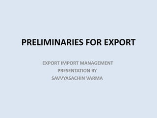 PRELIMINARIES FOR EXPORT
EXPORT IMPORT MANAGEMENT
PRESENTATION BY
SAVVYASACHIN VARMA
 