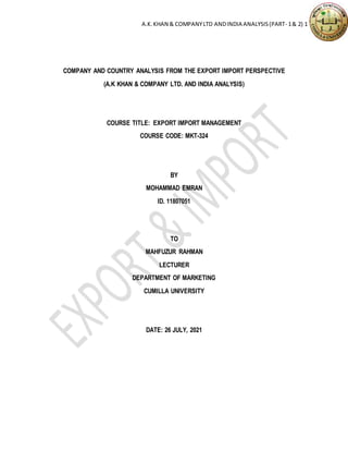 A.K.KHAN & COMPANYLTD ANDINDIA ANALYSIS(PART- 1& 2) 1
COMPANY AND COUNTRY ANALYSIS FROM THE EXPORT IMPORT PERSPECTIVE
(A.K KHAN & COMPANY LTD. AND INDIA ANALYSIS)
COURSE TITLE: EXPORT IMPORT MANAGEMENT
COURSE CODE: MKT-324
BY
MOHAMMAD EMRAN
ID. 11807051
TO
MAHFUZUR RAHMAN
LECTURER
DEPARTMENT OF MARKETING
CUMILLA UNIVERSITY
DATE: 26 JULY, 2021
 