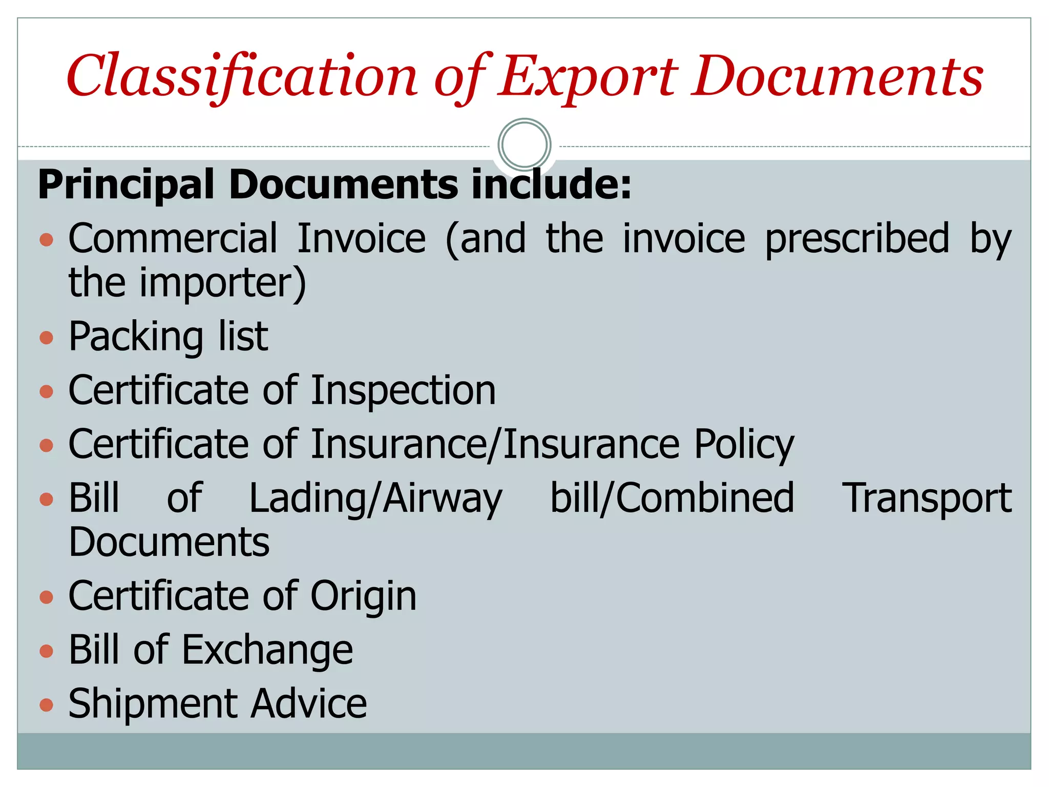 Classification of Export Documents
Principal Documents include:
 Commercial Invoice (and the invoice prescribed by
the importer)
 Packing list
 Certificate of Inspection
 Certificate of Insurance/Insurance Policy
 Bill of Lading/Airway bill/Combined Transport
Documents
 Certificate of Origin
 Bill of Exchange
 Shipment Advice
 