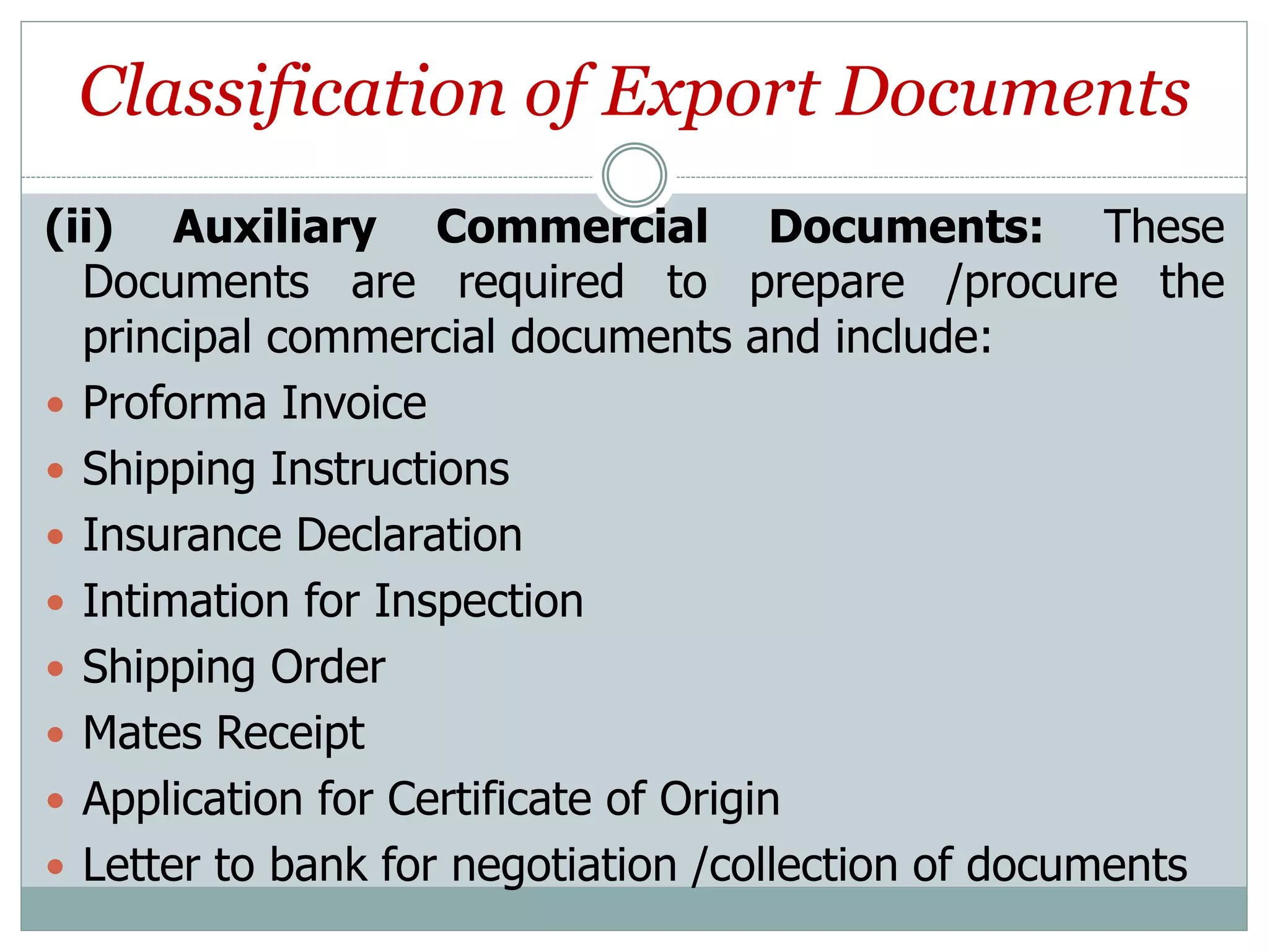 Classification of Export Documents
(ii) Auxiliary Commercial Documents: These
Documents are required to prepare /procure the
principal commercial documents and include:
 Proforma Invoice
 Shipping Instructions
 Insurance Declaration
 Intimation for Inspection
 Shipping Order
 Mates Receipt
 Application for Certificate of Origin
 Letter to bank for negotiation /collection of documents
 