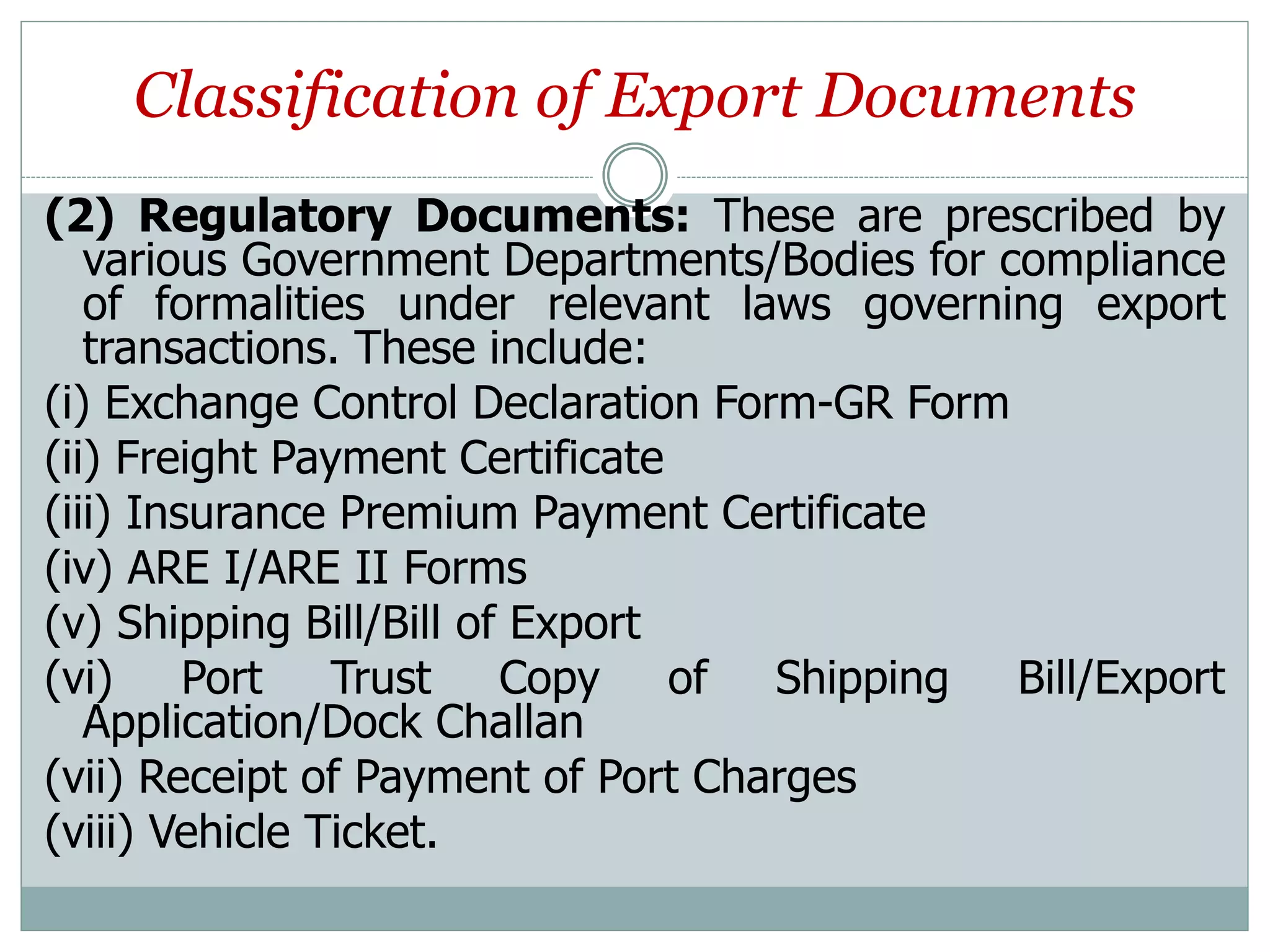 Classification of Export Documents
(2) Regulatory Documents: These are prescribed by
various Government Departments/Bodies for compliance
of formalities under relevant laws governing export
transactions. These include:
(i) Exchange Control Declaration Form-GR Form
(ii) Freight Payment Certificate
(iii) Insurance Premium Payment Certificate
(iv) ARE I/ARE II Forms
(v) Shipping Bill/Bill of Export
(vi) Port Trust Copy of Shipping Bill/Export
Application/Dock Challan
(vii) Receipt of Payment of Port Charges
(viii) Vehicle Ticket.
 
