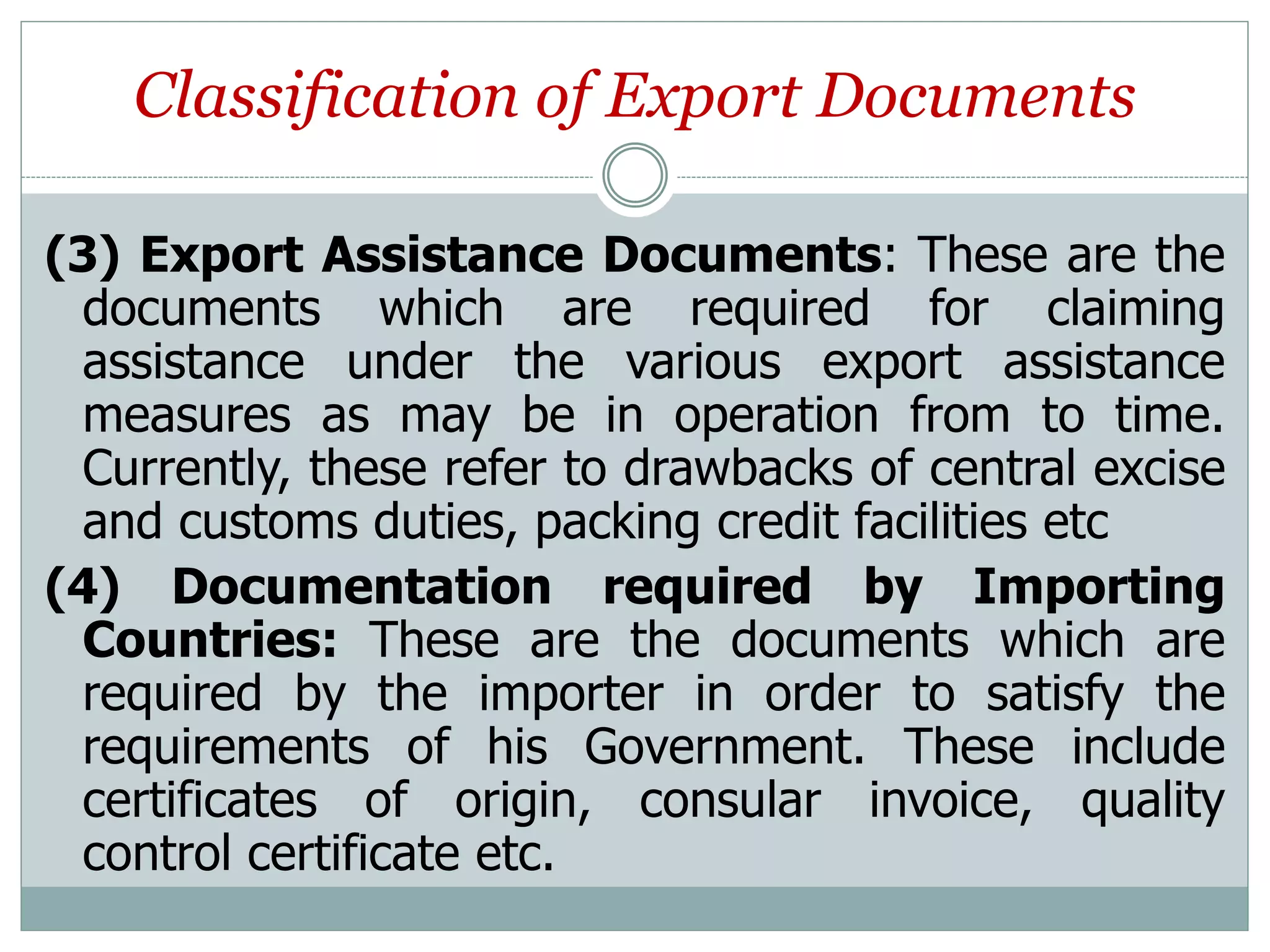 Classification of Export Documents
(3) Export Assistance Documents: These are the
documents which are required for claiming
assistance under the various export assistance
measures as may be in operation from to time.
Currently, these refer to drawbacks of central excise
and customs duties, packing credit facilities etc
(4) Documentation required by Importing
Countries: These are the documents which are
required by the importer in order to satisfy the
requirements of his Government. These include
certificates of origin, consular invoice, quality
control certificate etc.
 