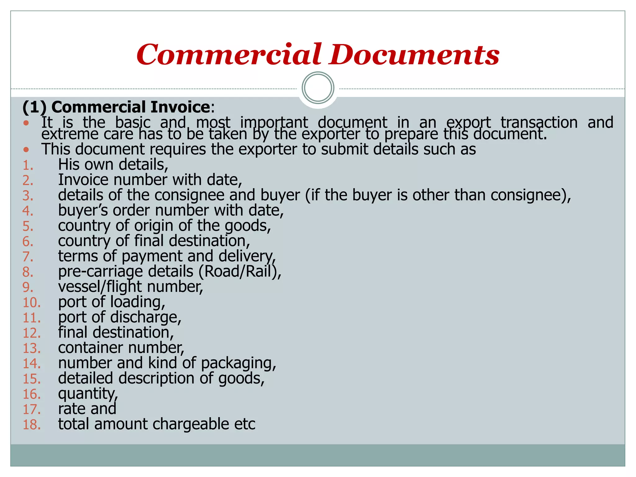 Commercial Documents
(1) Commercial Invoice:
 It is the basic and most important document in an export transaction and
extreme care has to be taken by the exporter to prepare this document.
 This document requires the exporter to submit details such as
1. His own details,
2. Invoice number with date,
3. details of the consignee and buyer (if the buyer is other than consignee),
4. buyer’s order number with date,
5. country of origin of the goods,
6. country of final destination,
7. terms of payment and delivery,
8. pre-carriage details (Road/Rail),
9. vessel/flight number,
10. port of loading,
11. port of discharge,
12. final destination,
13. container number,
14. number and kind of packaging,
15. detailed description of goods,
16. quantity,
17. rate and
18. total amount chargeable etc
 