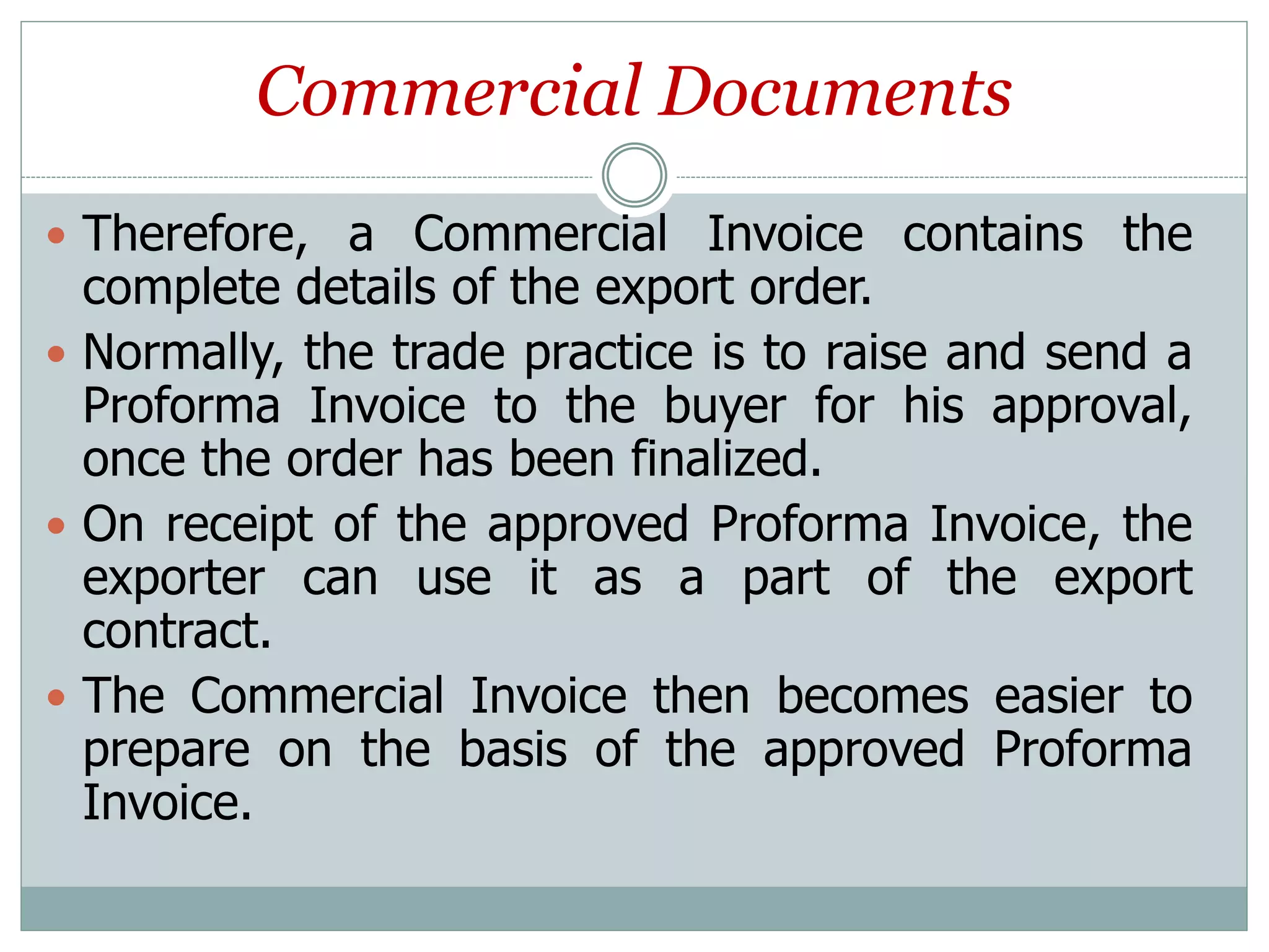 Commercial Documents
 Therefore, a Commercial Invoice contains the
complete details of the export order.
 Normally, the trade practice is to raise and send a
Proforma Invoice to the buyer for his approval,
once the order has been finalized.
 On receipt of the approved Proforma Invoice, the
exporter can use it as a part of the export
contract.
 The Commercial Invoice then becomes easier to
prepare on the basis of the approved Proforma
Invoice.
 