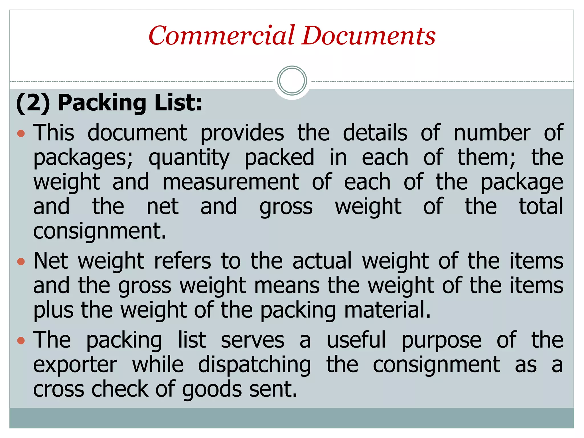 Commercial Documents
(2) Packing List:
 This document provides the details of number of
packages; quantity packed in each of them; the
weight and measurement of each of the package
and the net and gross weight of the total
consignment.
 Net weight refers to the actual weight of the items
and the gross weight means the weight of the items
plus the weight of the packing material.
 The packing list serves a useful purpose of the
exporter while dispatching the consignment as a
cross check of goods sent.
 