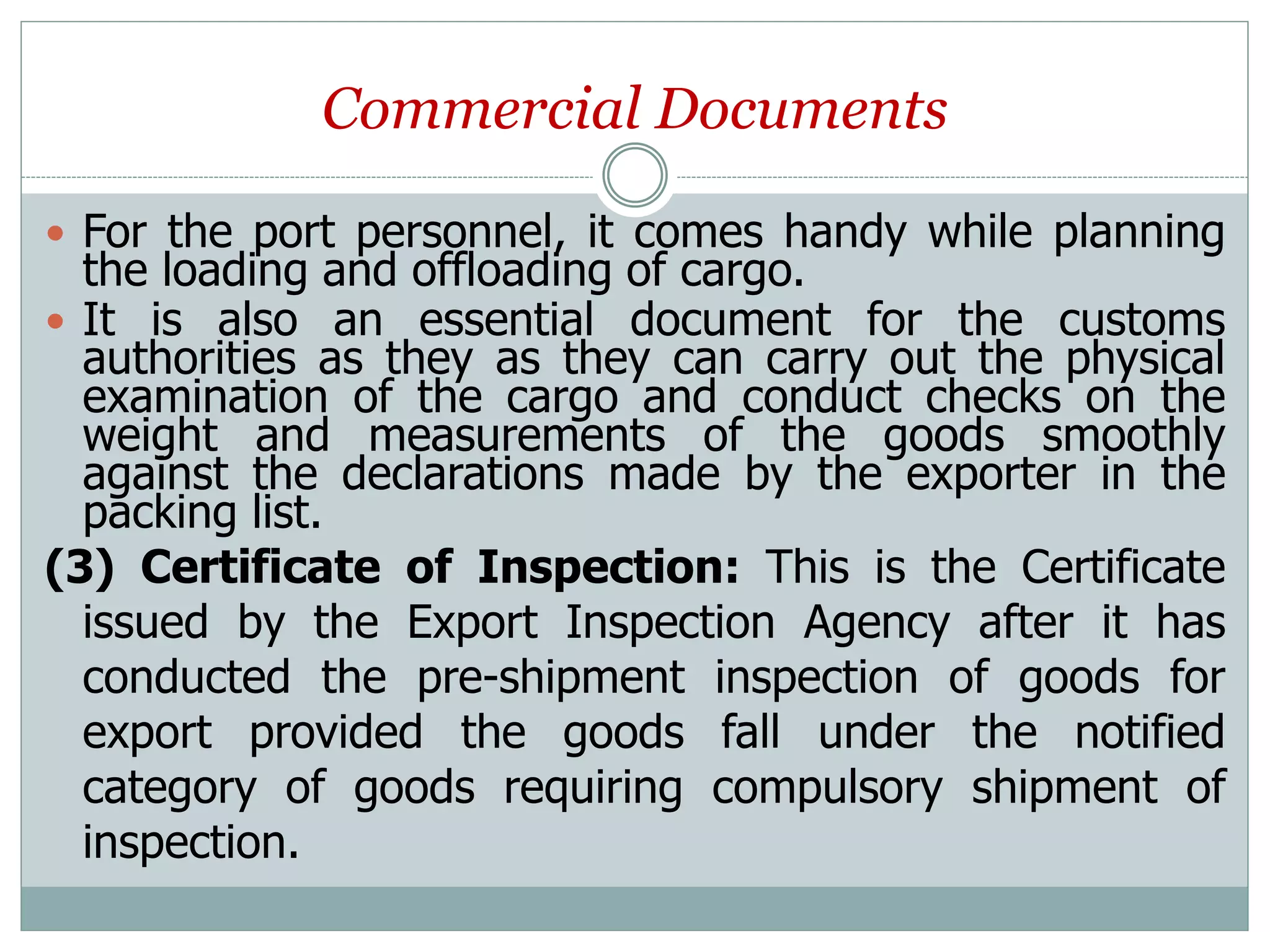 Commercial Documents
 For the port personnel, it comes handy while planning
the loading and offloading of cargo.
 It is also an essential document for the customs
authorities as they as they can carry out the physical
examination of the cargo and conduct checks on the
weight and measurements of the goods smoothly
against the declarations made by the exporter in the
packing list.
(3) Certificate of Inspection: This is the Certificate
issued by the Export Inspection Agency after it has
conducted the pre-shipment inspection of goods for
export provided the goods fall under the notified
category of goods requiring compulsory shipment of
inspection.
 