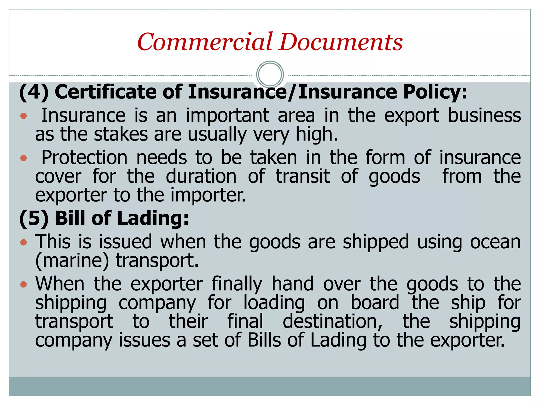 Commercial Documents
(4) Certificate of Insurance/Insurance Policy:
 Insurance is an important area in the export business
as the stakes are usually very high.
 Protection needs to be taken in the form of insurance
cover for the duration of transit of goods from the
exporter to the importer.
(5) Bill of Lading:
 This is issued when the goods are shipped using ocean
(marine) transport.
 When the exporter finally hand over the goods to the
shipping company for loading on board the ship for
transport to their final destination, the shipping
company issues a set of Bills of Lading to the exporter.
 
