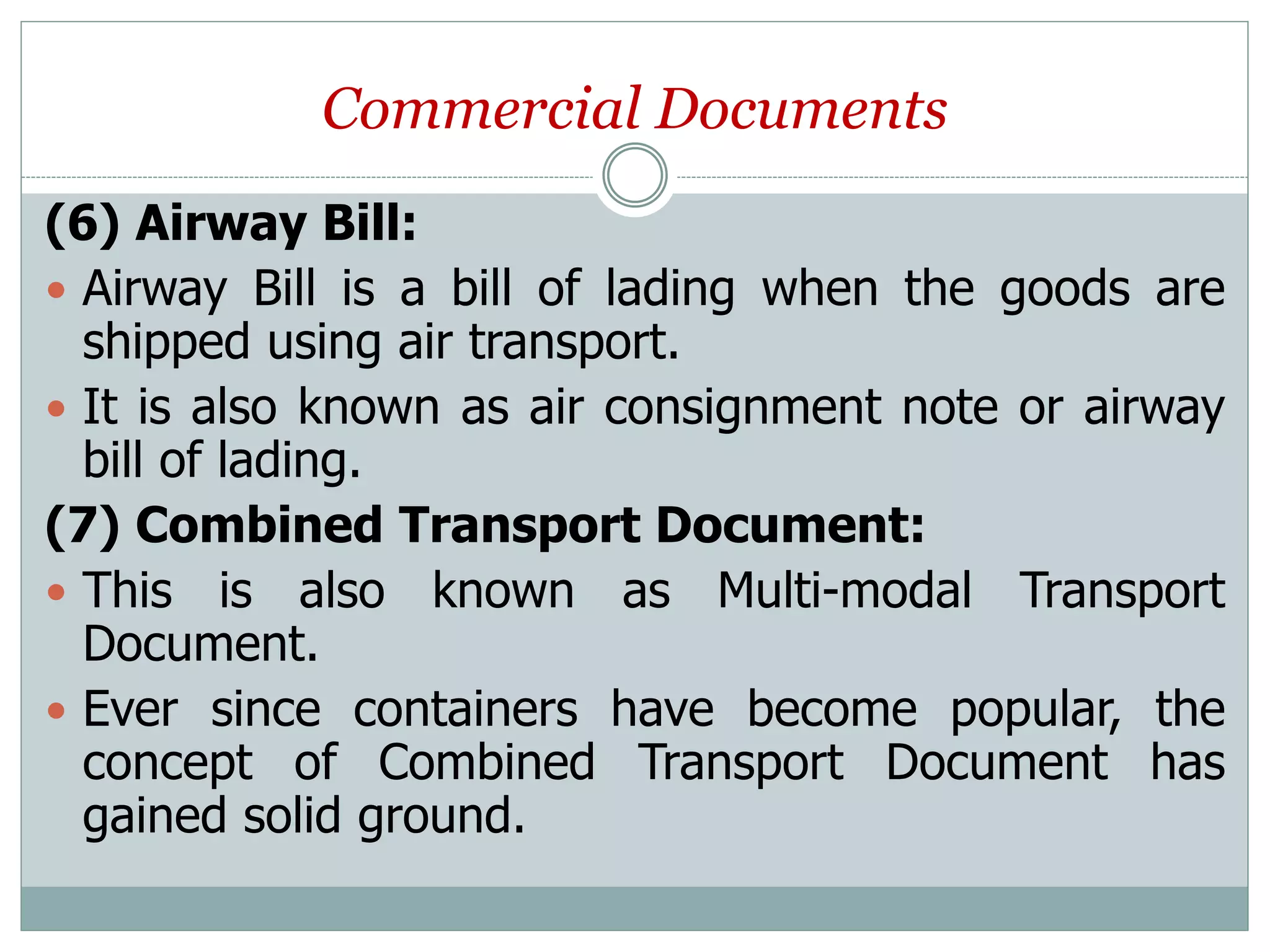 Commercial Documents
(6) Airway Bill:
 Airway Bill is a bill of lading when the goods are
shipped using air transport.
 It is also known as air consignment note or airway
bill of lading.
(7) Combined Transport Document:
 This is also known as Multi-modal Transport
Document.
 Ever since containers have become popular, the
concept of Combined Transport Document has
gained solid ground.
 