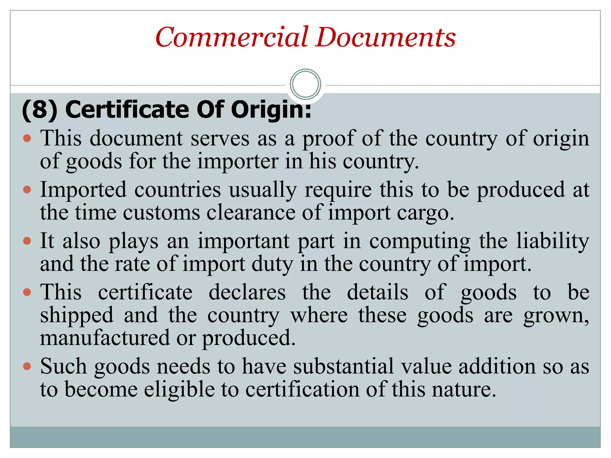 Commercial Documents
(8) Certificate Of Origin:
 This document serves as a proof of the country of origin
of goods for the importer in his country.
 Imported countries usually require this to be produced at
the time customs clearance of import cargo.
 It also plays an important part in computing the liability
and the rate of import duty in the country of import.
 This certificate declares the details of goods to be
shipped and the country where these goods are grown,
manufactured or produced.
 Such goods needs to have substantial value addition so as
to become eligible to certification of this nature.
 