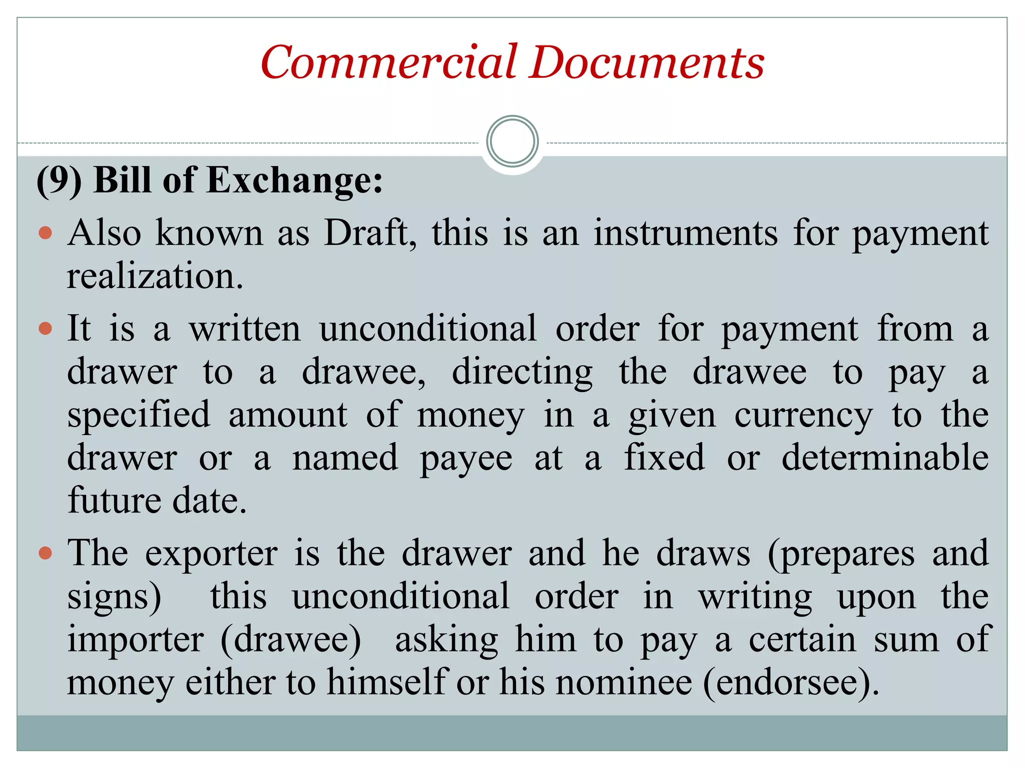 Commercial Documents
(9) Bill of Exchange:
 Also known as Draft, this is an instruments for payment
realization.
 It is a written unconditional order for payment from a
drawer to a drawee, directing the drawee to pay a
specified amount of money in a given currency to the
drawer or a named payee at a fixed or determinable
future date.
 The exporter is the drawer and he draws (prepares and
signs) this unconditional order in writing upon the
importer (drawee) asking him to pay a certain sum of
money either to himself or his nominee (endorsee).
 