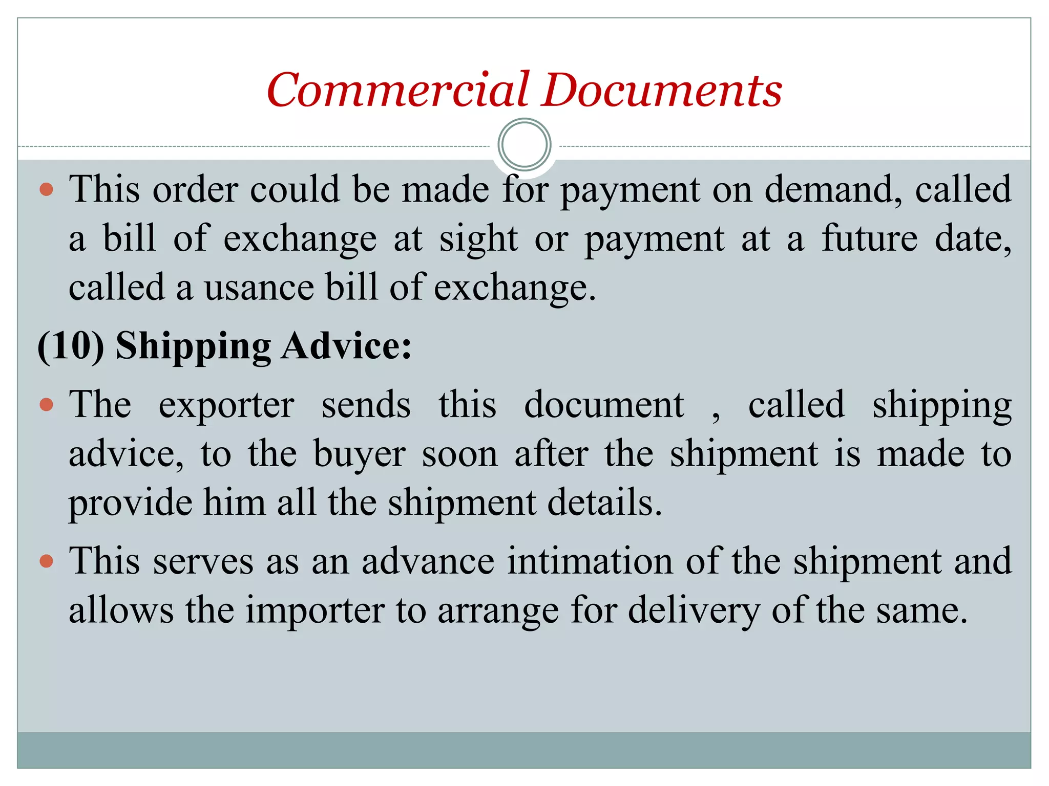 Commercial Documents
 This order could be made for payment on demand, called
a bill of exchange at sight or payment at a future date,
called a usance bill of exchange.
(10) Shipping Advice:
 The exporter sends this document , called shipping
advice, to the buyer soon after the shipment is made to
provide him all the shipment details.
 This serves as an advance intimation of the shipment and
allows the importer to arrange for delivery of the same.
 