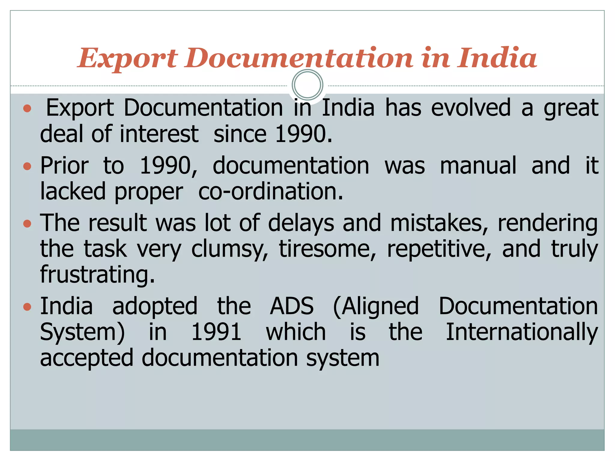 Export Documentation in India
 Export Documentation in India has evolved a great
deal of interest since 1990.
 Prior to 1990, documentation was manual and it
lacked proper co-ordination.
 The result was lot of delays and mistakes, rendering
the task very clumsy, tiresome, repetitive, and truly
frustrating.
 India adopted the ADS (Aligned Documentation
System) in 1991 which is the Internationally
accepted documentation system
 