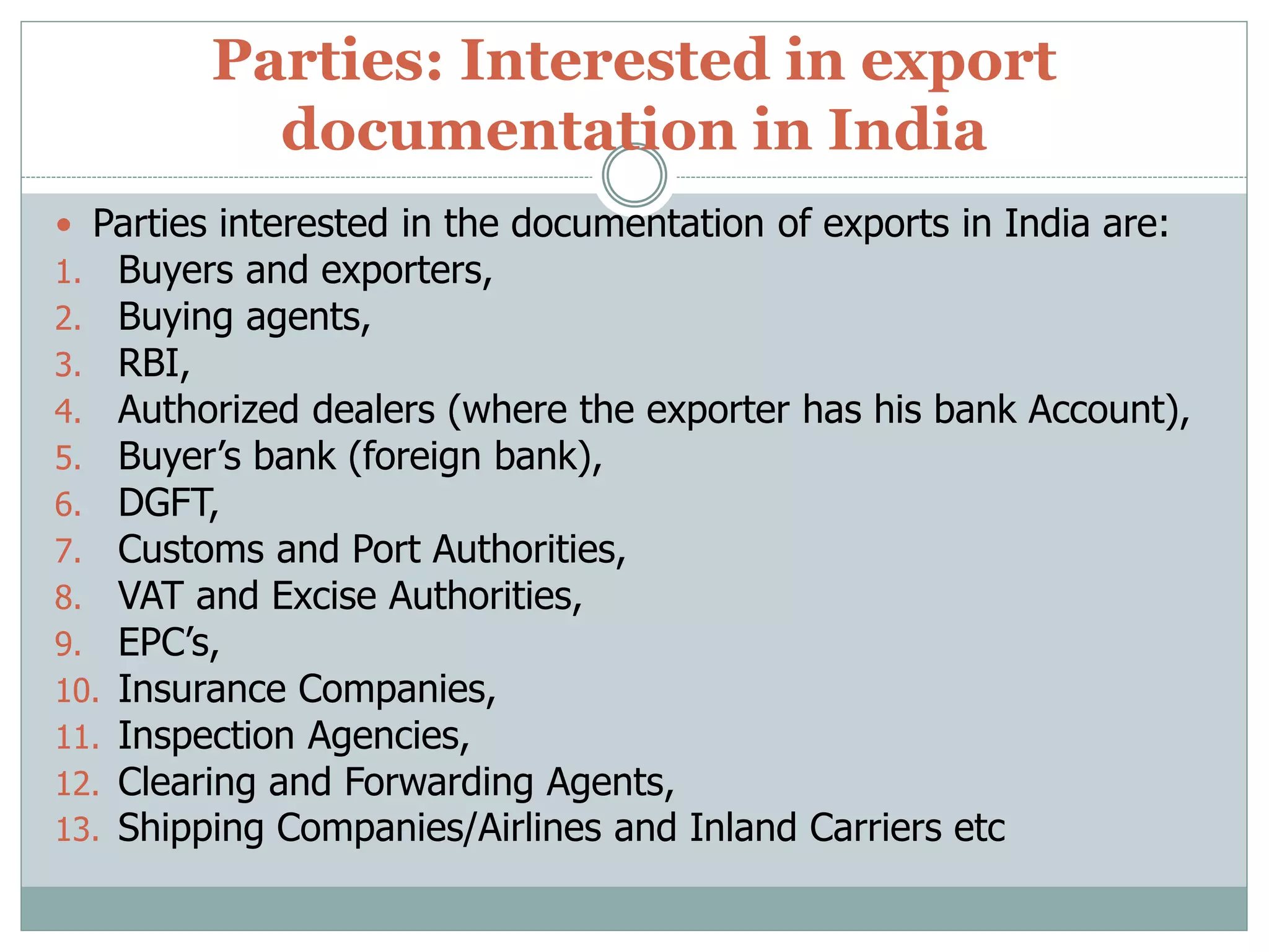 Parties: Interested in export
documentation in India
 Parties interested in the documentation of exports in India are:
1. Buyers and exporters,
2. Buying agents,
3. RBI,
4. Authorized dealers (where the exporter has his bank Account),
5. Buyer’s bank (foreign bank),
6. DGFT,
7. Customs and Port Authorities,
8. VAT and Excise Authorities,
9. EPC’s,
10. Insurance Companies,
11. Inspection Agencies,
12. Clearing and Forwarding Agents,
13. Shipping Companies/Airlines and Inland Carriers etc
 