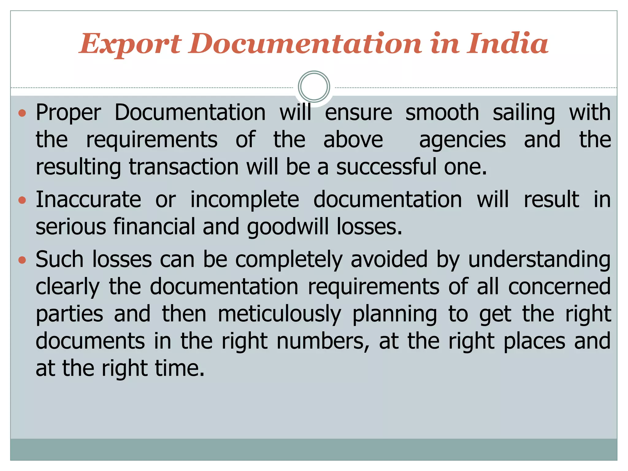 Export Documentation in India
 Proper Documentation will ensure smooth sailing with
the requirements of the above agencies and the
resulting transaction will be a successful one.
 Inaccurate or incomplete documentation will result in
serious financial and goodwill losses.
 Such losses can be completely avoided by understanding
clearly the documentation requirements of all concerned
parties and then meticulously planning to get the right
documents in the right numbers, at the right places and
at the right time.
 