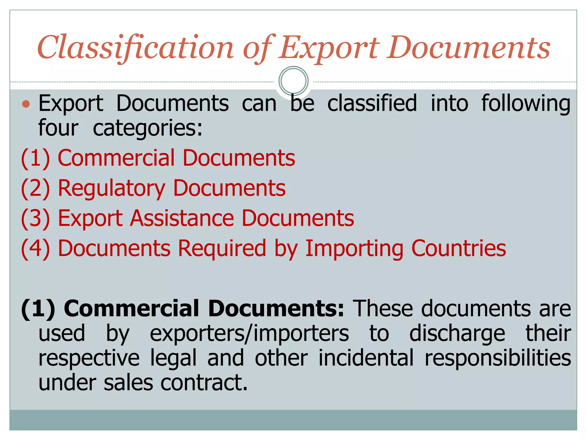 Classification of Export Documents
 Export Documents can be classified into following
four categories:
(1) Commercial Documents
(2) Regulatory Documents
(3) Export Assistance Documents
(4) Documents Required by Importing Countries
(1) Commercial Documents: These documents are
used by exporters/importers to discharge their
respective legal and other incidental responsibilities
under sales contract.
 