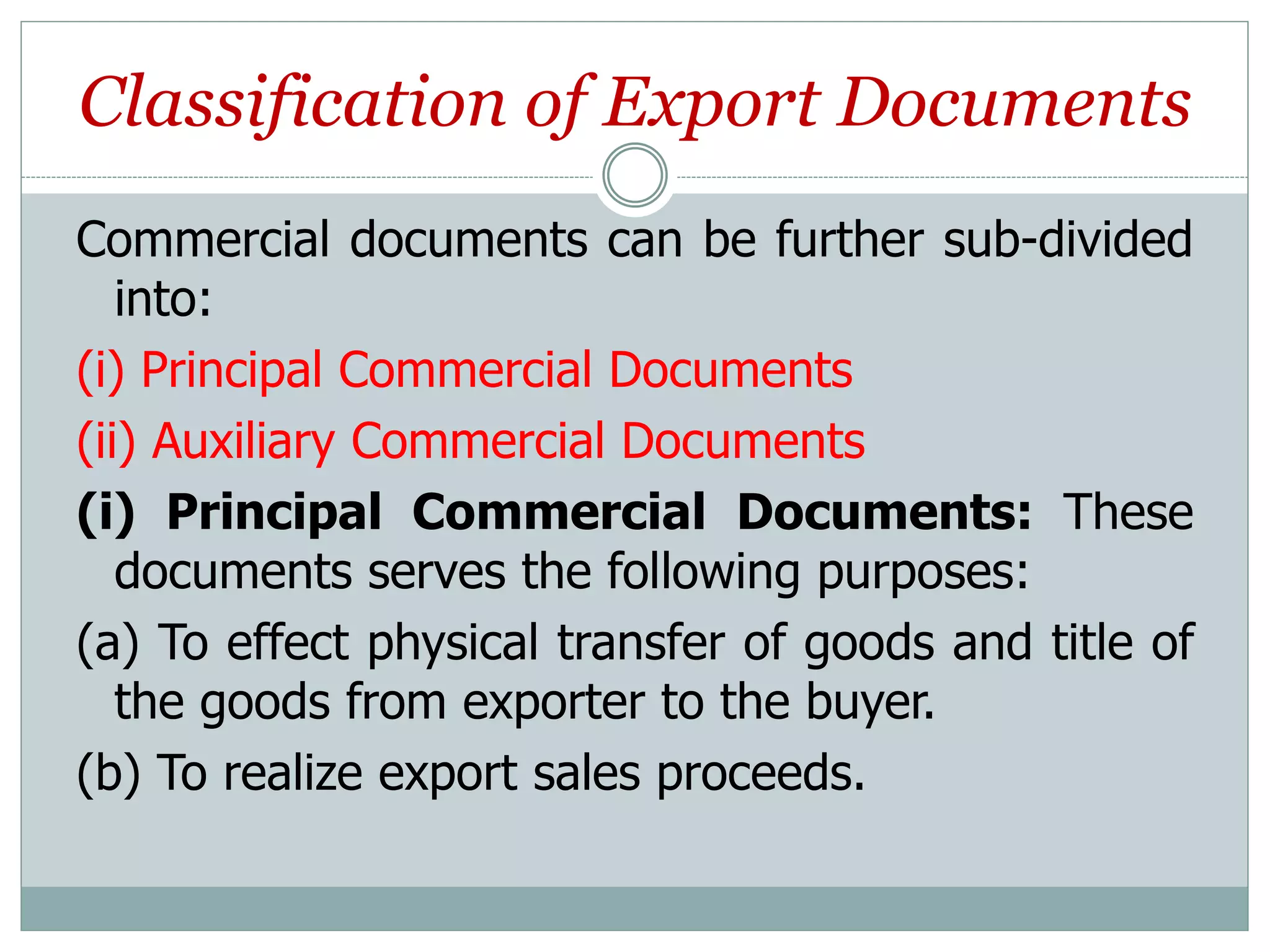 Classification of Export Documents
Commercial documents can be further sub-divided
into:
(i) Principal Commercial Documents
(ii) Auxiliary Commercial Documents
(i) Principal Commercial Documents: These
documents serves the following purposes:
(a) To effect physical transfer of goods and title of
the goods from exporter to the buyer.
(b) To realize export sales proceeds.
 