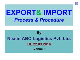 EXPORT& IMPORT
Process & Procedure
By
Nissin ABC Logistics Pvt. Ltd.
Dt. 22.03.2016
Venue :
1
 