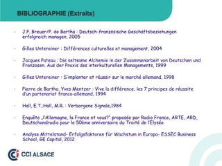 BIBLIOGRAPHIE (Extraits)
•

J.P. Breuer/P. de Bartha : Deutsch-französische Geschäftsbeziehungen
erfolgreich managen, 2005

•

Gilles Untereiner : Différences culturelles et management, 2004

•

Jacques Pateau : Die seltsame Alchemie in der Zusammenarbeit von Deutschen und
Franzosen. Aus der Praxis des interkulturellen Managements, 1999

•

Gilles Untereiner : S‘implanter et réussir sur le marché allemand, 1998

•

Pierre de Bartha, Yves Mentzer : Vive la différence, les 7 principes de réussite
d‘un partenariat franco-allemand, 1994

•

Hall, E.T.;Hall, M.R. : Verborgene Signale,1984

•

Enquête „l‘Allemagne, la France et vous?“ proposée par Radio France, ARTE, ARD,
Deutschandradio pour le 50ème anniversaire du Traité de l‘Elysée

•

Analyse Mittelstand- Erfolgsfaktoren für Wachstum in Europa- ESSEC Business
School, GE Capital, 2012

 