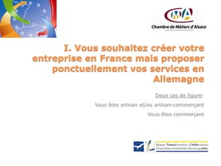 I. Vous souhaitez créer votre
entreprise en France mais proposer
ponctuellement vos services en
Allemagne
Deux cas de figure:
Vous êtes artisan et/ou artisan-commerçant
Vous êtes commerçant

 