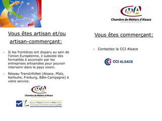Vous êtes artisan et/ou

Vous êtes commerçant:

artisan-commerçant:


Si les frontières ont disparu au sein de
l'Union Européenne, il subsiste des
formalités à accomplir par les
entreprises artisanales pour pouvoir
intervenir dans le pays voisin.



Réseau TransInfoNet (Alsace, Pfalz,
Karlsuhe, Freiburg, Bâle-Campagne) à
votre service.



Contactez la CCI Alsace

 