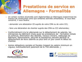 Prestations de service en
Allemagne - Formalités


Un certain nombre d’activités sont règlementées en Allemagne (notamment les
travaux de construction ainsi que certaines activités artisanales). Si vous êtes
concerné, il vous faudra:
- demander une attestation CE auprès de votre CMA ou de votre CCI;
- faire une déclaration de chantier auprès des CMA ou CCI allemandes;



Conformément à la loi allemande sur le détachement de salariés, les
entreprises du bâtiment (mais aussi les prestations de : formation initiale
et continue, élimination des déchets, travaux miniers, nettoyage de
bâtiment, blanchisserie, sécurité et assistance) doivent déclarer le
détachement de leurs salariés au plus tard un jour avant le début du
chantier.



Autres obligations sociales et fiscales (respect du salaire minimum en
vigueur, éventuellement paiement de la TVA allemande…)

 