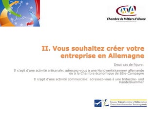 II. Vous souhaitez créer votre
entreprise en Allemagne
Deux cas de figure:
Il s’agit d’une activité artisanale: adressez-vous à une Handwerkskammer allemande
ou à la Chambre économique de Bâle-Campagne
Il s’agit d’une activité commerciale: adressez-vous à une Industrie- und
Handelskammer

 