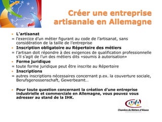 Créer une entreprise
artisanale en Allemagne


=


=


=


=



L’artisanat
l’exercice d’un métier figurant au code de l’artisanat, sans
considération de la taille de l’entreprise
Inscription obligatoire au Répertoire des métiers
l’artisan doit répondre à des exigences de qualification professionnelle
s’il s’agit de l’un des métiers dits «soumis à autorisation»
Forme juridique
toute forme juridique peut être inscrite au Répertoire
Inscriptions
autres inscriptions nécessaires concernant p.ex. la couverture sociale,
Berufsgenossenschaft, Gewerbeamt…
Pour toute question concernant la création d’une entreprise
industrielle et commerciale en Allemagne, vous pouvez vous
adresser au stand de la IHK.

 
