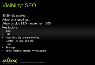 Visibility: SEO 80/20 rule applies . Adwords is good test. Adwords plus SEO = more than 100% . Key factors:  Title . URL . Meta desc tag (to get the click) . Content - H tags, bold etc. Links . Sitemap . Tools: Insights, Trends, KW reséarch. 