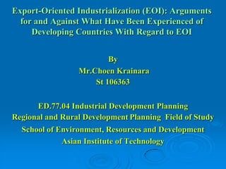 Export-Oriented Industrialization (EOI): Arguments
  for and Against What Have Been Experienced of
     Developing Countries With Regard to EOI


                         By
                 Mr.Choen Krainara
                     St 106363

      ED.77.04 Industrial Development Planning
Regional and Rural Development Planning Field of Study
  School of Environment, Resources and Development
             Asian Institute of Technology
 