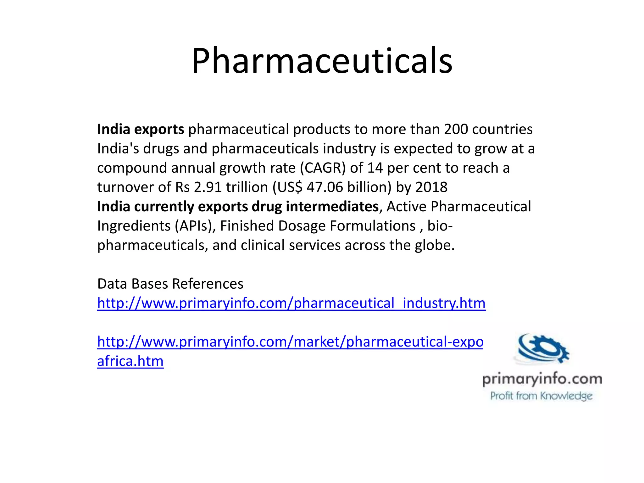 Pharmaceuticals
India exports pharmaceutical products to more than 200 countries
India's drugs and pharmaceuticals industry is expected to grow at a
compound annual growth rate (CAGR) of 14 per cent to reach a
turnover of Rs 2.91 trillion (US$ 47.06 billion) by 2018
India currently exports drug intermediates, Active Pharmaceutical
Ingredients (APIs), Finished Dosage Formulations , bio-
pharmaceuticals, and clinical services across the globe.
Data Bases References
http://www.primaryinfo.com/pharmaceutical_industry.htm
http://www.primaryinfo.com/market/pharmaceutical-export-
africa.htm
 