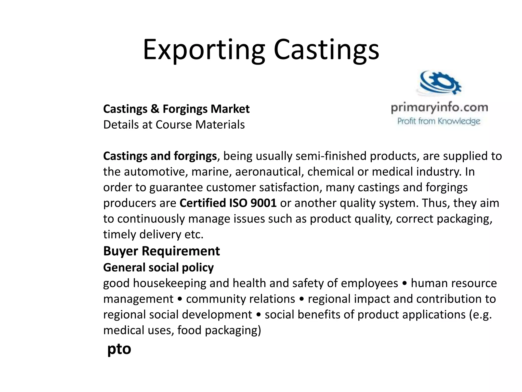 Exporting Castings
Castings & Forgings Market
Details at Course Materials
Castings and forgings, being usually semi-finished products, are supplied to
the automotive, marine, aeronautical, chemical or medical industry. In
order to guarantee customer satisfaction, many castings and forgings
producers are Certified ISO 9001 or another quality system. Thus, they aim
to continuously manage issues such as product quality, correct packaging,
timely delivery etc.
Buyer Requirement
General social policy
good housekeeping and health and safety of employees • human resource
management • community relations • regional impact and contribution to
regional social development • social benefits of product applications (e.g.
medical uses, food packaging)
pto
 