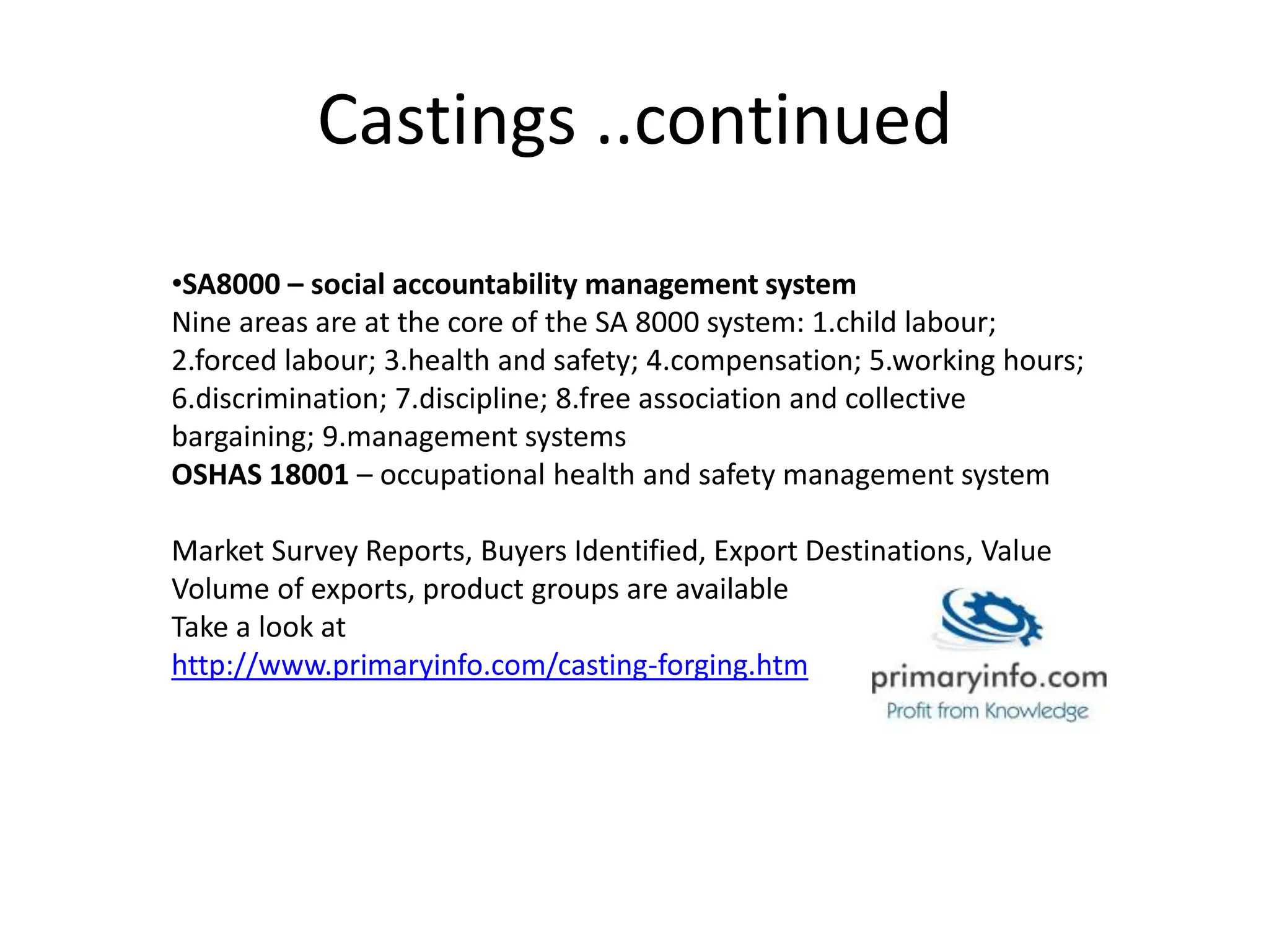 Castings ..continued
•SA8000 – social accountability management system
Nine areas are at the core of the SA 8000 system: 1.child labour;
2.forced labour; 3.health and safety; 4.compensation; 5.working hours;
6.discrimination; 7.discipline; 8.free association and collective
bargaining; 9.management systems
OSHAS 18001 – occupational health and safety management system
Market Survey Reports, Buyers Identified, Export Destinations, Value
Volume of exports, product groups are available
Take a look at
http://www.primaryinfo.com/casting-forging.htm
 