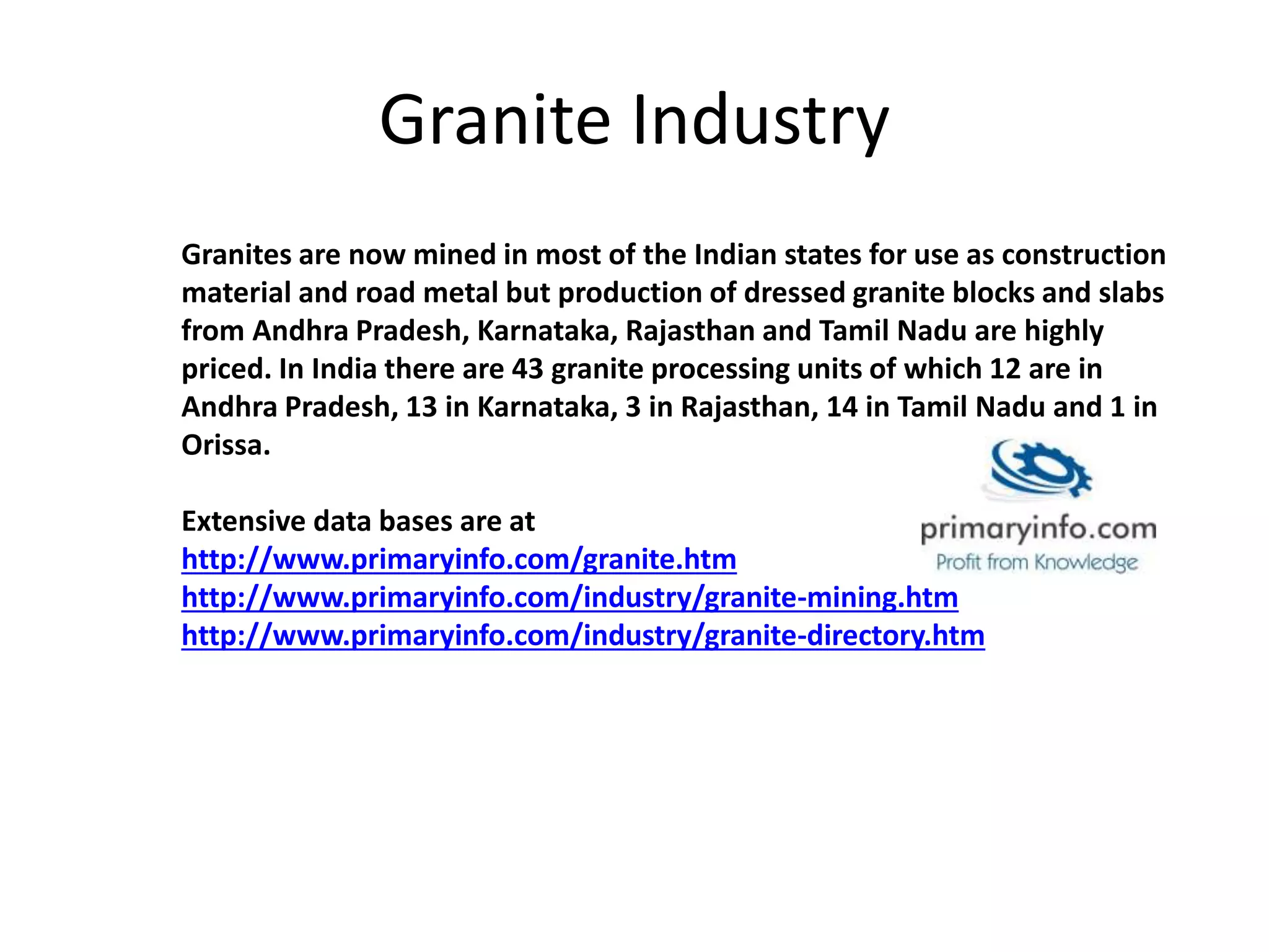 Granite Industry
Granites are now mined in most of the Indian states for use as construction
material and road metal but production of dressed granite blocks and slabs
from Andhra Pradesh, Karnataka, Rajasthan and Tamil Nadu are highly
priced. In India there are 43 granite processing units of which 12 are in
Andhra Pradesh, 13 in Karnataka, 3 in Rajasthan, 14 in Tamil Nadu and 1 in
Orissa.
Extensive data bases are at
http://www.primaryinfo.com/granite.htm
http://www.primaryinfo.com/industry/granite-mining.htm
http://www.primaryinfo.com/industry/granite-directory.htm
 