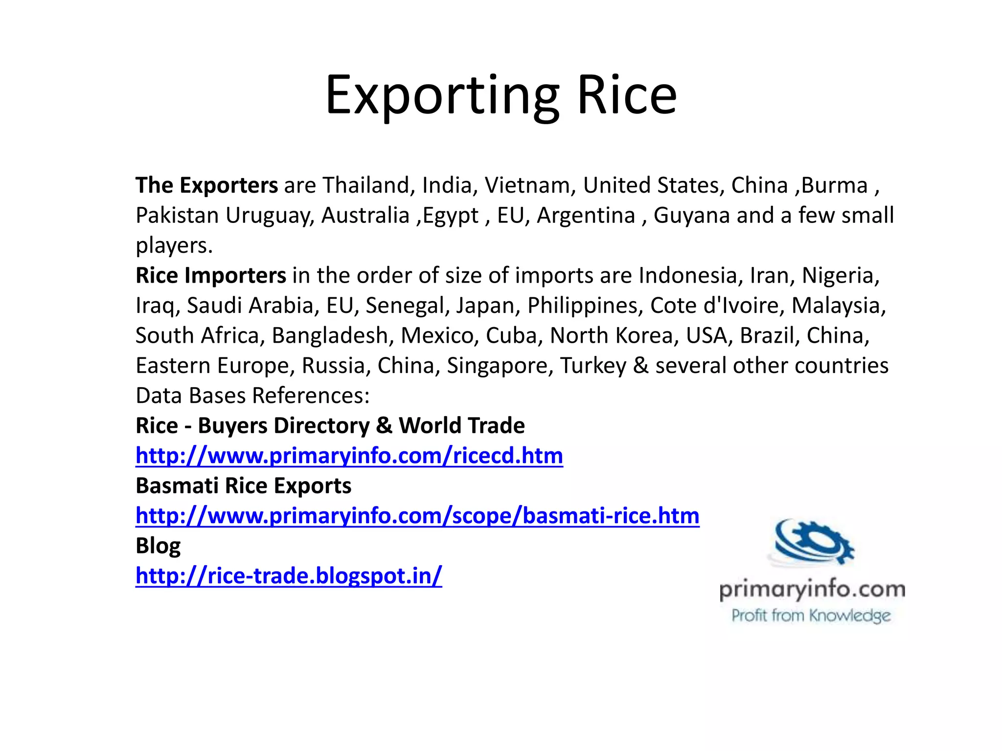 Exporting Rice
The Exporters are Thailand, India, Vietnam, United States, China ,Burma ,
Pakistan Uruguay, Australia ,Egypt , EU, Argentina , Guyana and a few small
players.
Rice Importers in the order of size of imports are Indonesia, Iran, Nigeria,
Iraq, Saudi Arabia, EU, Senegal, Japan, Philippines, Cote d'Ivoire, Malaysia,
South Africa, Bangladesh, Mexico, Cuba, North Korea, USA, Brazil, China,
Eastern Europe, Russia, China, Singapore, Turkey & several other countries
Data Bases References:
Rice - Buyers Directory & World Trade
http://www.primaryinfo.com/ricecd.htm
Basmati Rice Exports
http://www.primaryinfo.com/scope/basmati-rice.htm
Blog
http://rice-trade.blogspot.in/
 