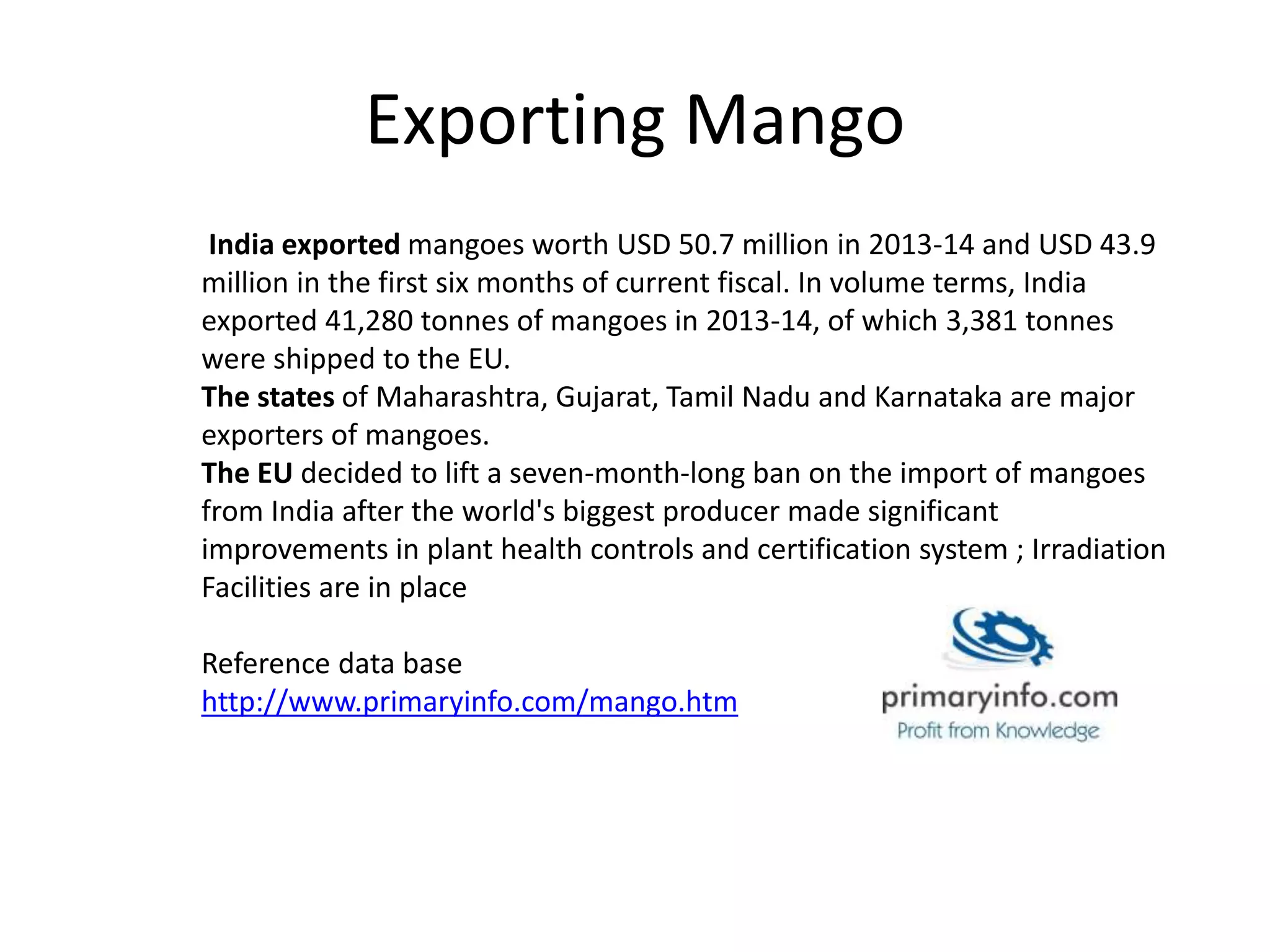 Exporting Mango
India exported mangoes worth USD 50.7 million in 2013-14 and USD 43.9
million in the first six months of current fiscal. In volume terms, India
exported 41,280 tonnes of mangoes in 2013-14, of which 3,381 tonnes
were shipped to the EU.
The states of Maharashtra, Gujarat, Tamil Nadu and Karnataka are major
exporters of mangoes.
The EU decided to lift a seven-month-long ban on the import of mangoes
from India after the world's biggest producer made significant
improvements in plant health controls and certification system ; Irradiation
Facilities are in place
Reference data base
http://www.primaryinfo.com/mango.htm
 