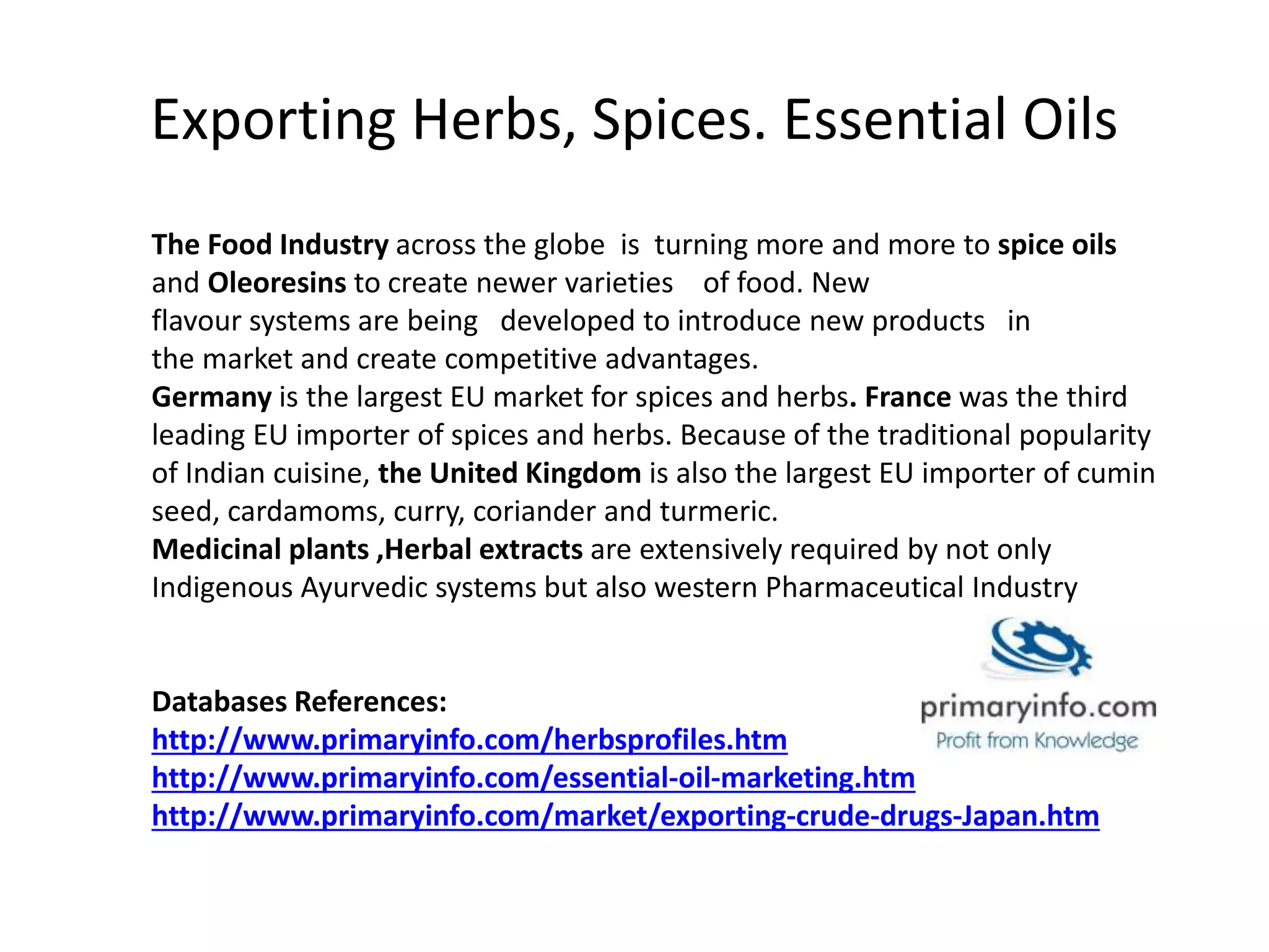 Exporting Herbs, Spices. Essential Oils
The Food Industry across the globe is turning more and more to spice oils
and Oleoresins to create newer varieties of food. New
flavour systems are being developed to introduce new products in
the market and create competitive advantages.
Germany is the largest EU market for spices and herbs. France was the third
leading EU importer of spices and herbs. Because of the traditional popularity
of Indian cuisine, the United Kingdom is also the largest EU importer of cumin
seed, cardamoms, curry, coriander and turmeric.
Medicinal plants ,Herbal extracts are extensively required by not only
Indigenous Ayurvedic systems but also western Pharmaceutical Industry
Databases References:
http://www.primaryinfo.com/herbsprofiles.htm
http://www.primaryinfo.com/essential-oil-marketing.htm
http://www.primaryinfo.com/market/exporting-crude-drugs-Japan.htm
 