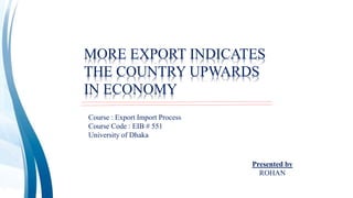 MORE EXPORT INDICATES
THE COUNTRY UPWARDS
IN ECONOMY
Course : Export Import Process
Course Code : EIB # 551
University of Dhaka
Presented by
ROHAN
 