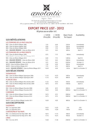 324 chemin des comtadins 84320 Entraigues sur la sorgue
                                                         tel. + 33 4 90 65 62 88 - info@oenotentic.com
                               SAS au capital de 26300 euros - RCS Créteil 520 581 323 - SIRET 520 581 323 00018 - APE 7010Z


                                                       EXPORT PRICE LIST - 2012
                                                                                   All prices are ex-cellar- in €
                                                                                                          < 120 Bt     > 120 Bt    Open Stock      Availability
                                                                                                         (Price/Bt)   (Price/Bt)   for Export
LES RÉVÉLATIONS
LES TERROIRS DE LA RIVE GAUCHE
RED - Côtes du Rhône Villages 2006                        ................................................    7,25       6,50        250 bt         immediately
RED - Côtes du Rhône Villages 2007                        ................................................    8,50       7,75        500 bt         immediately
RED - Côtes du Rhône Villages 2009                        ................................................    8,50       7,75        500 bt          October 12
RED - GRANDE RÉSERVE - Côtes du Rhône 2010 ..........................                                         9,75       9,25        400 bt            April 12
LES TERROIRS DE LA RIVE DROITE
RED - Côtes du Rhône Villages 2009 ................................................                           8,75       7,75         800 bt        immediately
Gold Medal - Concours des Vins Orange 2010
RED - Côtes du Rhône Villages 2010 ................................................                           8,50       7,75        1200 bt           April 10
RED - GRANDE RÉSERVE - Côtes du Rhône 2009 ..........................                                         9,75       9,25        1800 bt        immediately
RED - GRANDE RÉSERVE - Côtes du Rhône 2010 ..........................                                         9,75       9,25        2500 bt         October 12
WHITE - Côtes du Rhône Villages 2010 ................................................                         7,50       6,50        900 bt         immediately
WHITE - Côtes du Rhône Villages 2011 ................................................                         7,75       6,75        900 bt           April 12
WHITE - GRANDE RÉSERVE - Côtes du Rhône Villages 2011 ........                                                10,50      9,50        120 bt     April 12 or October 12

LES SÉLECTIONS
SIGNARGUES
RED - Côtes du Rhône Villages Signargues 2006                                     ........................    11,75     10,75        500 bt         immediately
RED - Côtes du Rhône Villages Signargues 2007                                     ........................    11,75     10,75        800 bt           April 12
PLAN DE DIEU
RED - Côtes du Rhône Villages Plan de Dieu 2007                                   ........................    11,25     10,75        450 bt         immediately
RED - Côtes du Rhône Villages Plan de Dieu 2009                                   ........................    10,75     9,75         1500 bt          April 12
CHUSCLAN
RED - Côtes du Rhône Villages Chusclan 2008                                       ........................     9,50      8,75        850 bt          immediately
RED - Côtes du Rhône Villages Chusclan 2010                                       ........................    10,25      9,50        2000 bt    April 12 or October 12
CAIRANNE
RED - Côtes du Rhône Villages Cairanne 2009                                       ........................    10,75      9,75        2000 bt         immediately
RED - Côtes du Rhône Villages Cairanne 2010                                       ........................    10,75      9,75        2000 bt    April 12 or October 12
LAUDUN
WHITE- Côtes du Rhône Villages Laudun 2011                                        ........................    10,50      9,50        800 bt     April 12 or October 12
LES EXCEPTIONS
GIGONDAS
RED - Cru gigondas 2009                     ..............................................................    14,25     13,25         0 bt              0 bt
RED - Cru gigondas 2010                      .............................................................    14,50     13,50        150 bt            150 bt
CHÂTEAUNEUF DU PAPE
RED - Cru Châteauneuf-du-Pape 2009 - BIO                                 .................................    18,75     17,75        300 bt         immediately
RED - Cru Châteauneuf-du-Pape 2010 - BIO                                 .................................    17,75     16,75        950 bt          October 12
LIRAC
RED - Cru Lirac 2010               ........................................................................   13,50     11,50        2500 bt    April 12 or October 12
 