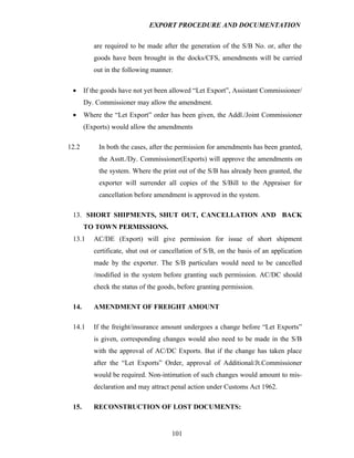 EXPORT PROCEDURE AND DOCUMENTATION


          are required to be made after the generation of the S/B No. or, after the
          goods have been brought in the docks/CFS, amendments will be carried
          out in the following manner.

 •     If the goods have not yet been allowed “Let Export”, Assistant Commissioner/
       Dy. Commissioner may allow the amendment.
 •     Where the “Let Export” order has been given, the Addl./Joint Commissioner
       (Exports) would allow the amendments

12.2        In both the cases, after the permission for amendments has been granted,
            the Asstt./Dy. Commissioner(Exports) will approve the amendments on
            the system. Where the print out of the S/B has already been granted, the
            exporter will surrender all copies of the S/Bill to the Appraiser for
            cancellation before amendment is approved in the system.

 13. SHORT SHIPMENTS, SHUT OUT, CANCELLATION AND BACK
       TO TOWN PERMISSIONS.
 13.1     AC/DE (Export) will give permission for issue of short shipment
          certificate, shut out or cancellation of S/B, on the basis of an application
          made by the exporter. The S/B particulars would need to be cancelled
          /modified in the system before granting such permission. AC/DC should
          check the status of the goods, before granting permission.

 14.      AMENDMENT OF FREIGHT AMOUNT

 14.1     If the freight/insurance amount undergoes a change before “Let Exports”
          is given, corresponding changes would also need to be made in the S/B
          with the approval of AC/DC Exports. But if the change has taken place
          after the “Let Exports” Order, approval of Additional/Jt.Commissioner
          would be required. Non-intimation of such changes would amount to mis-
          declaration and may attract penal action under Customs Act 1962.

 15.      RECONSTRUCTION OF LOST DOCUMENTS:


                                      101
 