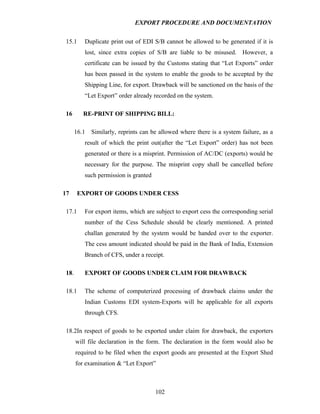 EXPORT PROCEDURE AND DOCUMENTATION


 15.1      Duplicate print out of EDI S/B cannot be allowed to be generated if it is
           lost, since extra copies of S/B are liable to be misused. However, a
           certificate can be issued by the Customs stating that “Let Exports” order
           has been passed in the system to enable the goods to be accepted by the
           Shipping Line, for export. Drawback will be sanctioned on the basis of the
           “Let Export” order already recorded on the system.

 16       RE-PRINT OF SHIPPING BILL:

       16.1 Similarly, reprints can be allowed where there is a system failure, as a
           result of which the print out(after the “Let Export” order) has not been
           generated or there is a misprint. Permission of AC/DC (exports) would be
           necessary for the purpose. The misprint copy shall be cancelled before
           such permission is granted

17      EXPORT OF GOODS UNDER CESS

 17.1      For export items, which are subject to export cess the corresponding serial
           number of the Cess Schedule should be clearly mentioned. A printed
           challan generated by the system would be handed over to the exporter.
           The cess amount indicated should be paid in the Bank of India, Extension
           Branch of CFS, under a receipt.

 18.       EXPORT OF GOODS UNDER CLAIM FOR DRAWBACK

 18.1      The scheme of computerized processing of drawback claims under the
           Indian Customs EDI system-Exports will be applicable for all exports
           through CFS.

 18.2In respect of goods to be exported under claim for drawback, the exporters
       will file declaration in the form. The declaration in the form would also be
       required to be filed when the export goods are presented at the Export Shed
       for examination & “Let Export”



                                        102
 